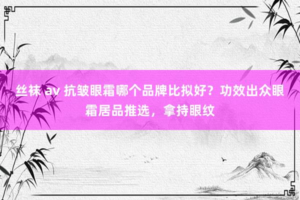 丝袜 av 抗皱眼霜哪个品牌比拟好？功效出众眼霜居品推选，拿持眼纹