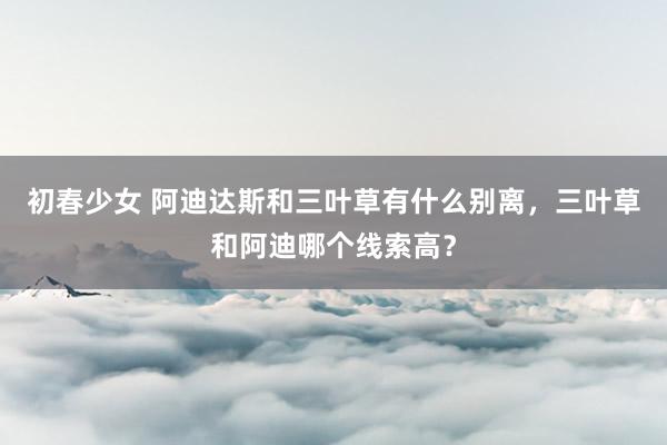 初春少女 阿迪达斯和三叶草有什么别离，三叶草和阿迪哪个线索高？