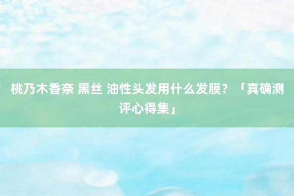 桃乃木香奈 黑丝 油性头发用什么发膜？「真确测评心得集」