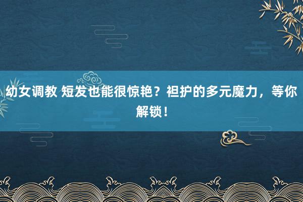 幼女调教 短发也能很惊艳？袒护的多元魔力，等你解锁！