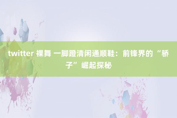 twitter 裸舞 一脚蹬清闲通顺鞋：前锋界的 “骄子” 崛起探秘
