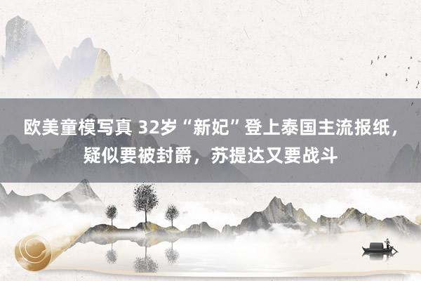 欧美童模写真 32岁“新妃”登上泰国主流报纸，疑似要被封爵，苏提达又要战斗
