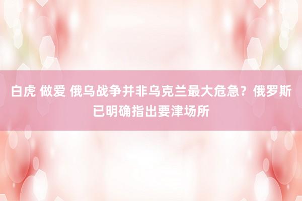 白虎 做爱 俄乌战争并非乌克兰最大危急？俄罗斯已明确指出要津场所