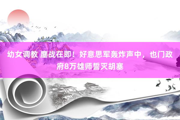 幼女调教 鏖战在即！好意思军轰炸声中，也门政府8万雄师誓灭胡塞