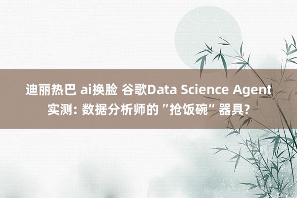 迪丽热巴 ai换脸 谷歌Data Science Agent实测: 数据分析师的“抢饭碗”器具?