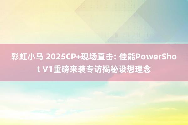 彩虹小马 2025CP+现场直击: 佳能PowerShot V1重磅来袭专访揭秘设想理念