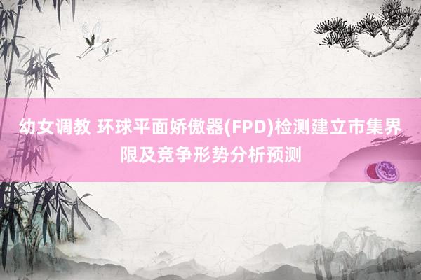 幼女调教 环球平面娇傲器(FPD)检测建立市集界限及竞争形势分析预测