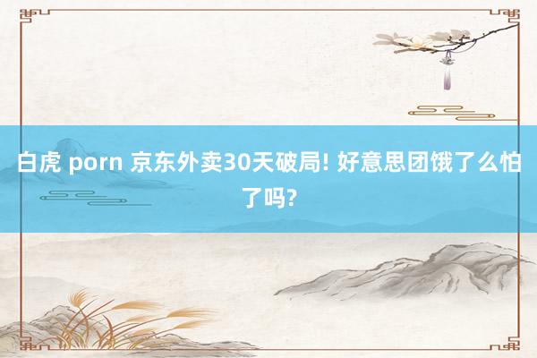 白虎 porn 京东外卖30天破局! 好意思团饿了么怕了吗?