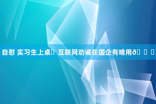 自慰 实习生上桌❗互联网劝诫在国企有啥用😎