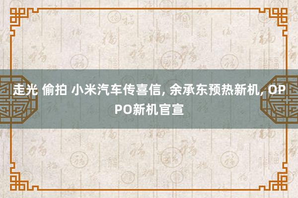 走光 偷拍 小米汽车传喜信， 余承东预热新机， OPPO新机官宣