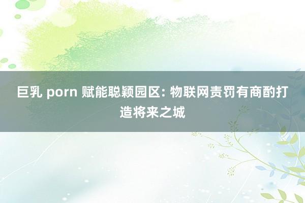 巨乳 porn 赋能聪颖园区: 物联网责罚有商酌打造将来之城