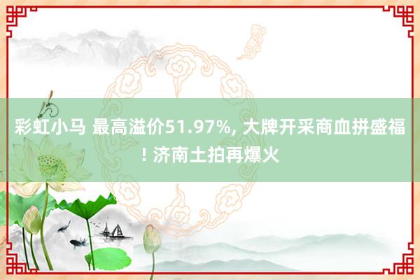彩虹小马 最高溢价51.97%， 大牌开采商血拼盛福! 济南土拍再爆火