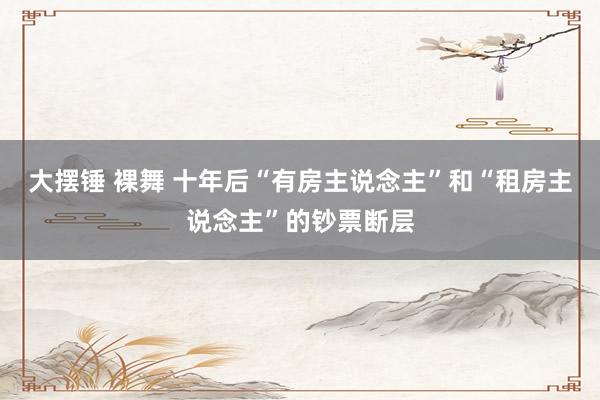 大摆锤 裸舞 十年后“有房主说念主”和“租房主说念主”的钞票断层
