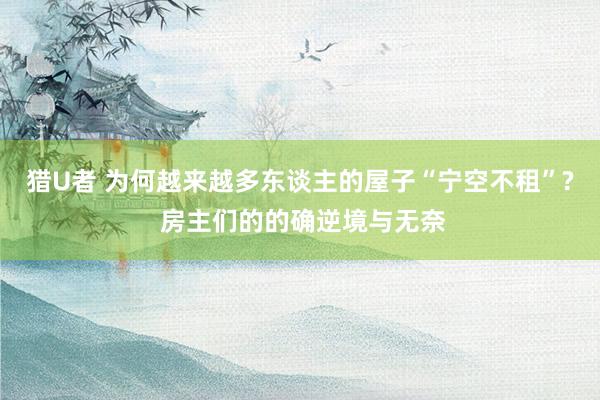 猎U者 为何越来越多东谈主的屋子“宁空不租”? 房主们的的确逆境与无奈