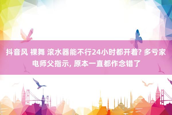 抖音风 裸舞 滚水器能不行24小时都开着? 多亏家电师父指示， 原本一直都作念错了