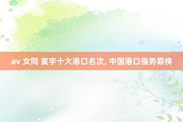av 女同 寰宇十大港口名次， 中国港口强势霸榜
