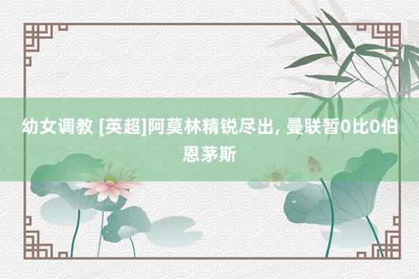幼女调教 [英超]阿莫林精锐尽出， 曼联暂0比0伯恩茅斯