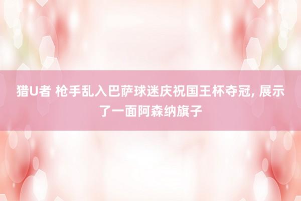猎U者 枪手乱入巴萨球迷庆祝国王杯夺冠， 展示了一面阿森纳旗子