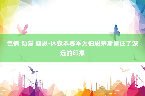 色情 动漫 迪恩·休森本赛季为伯恩茅斯留住了深远的印象