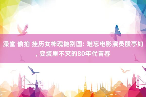 澡堂 偷拍 挂历女神魂抛别国: 难忘电影演员殷亭如, 变装里不灭的80年代青春