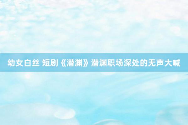幼女白丝 短剧《潜渊》潜渊职场深处的无声大喊