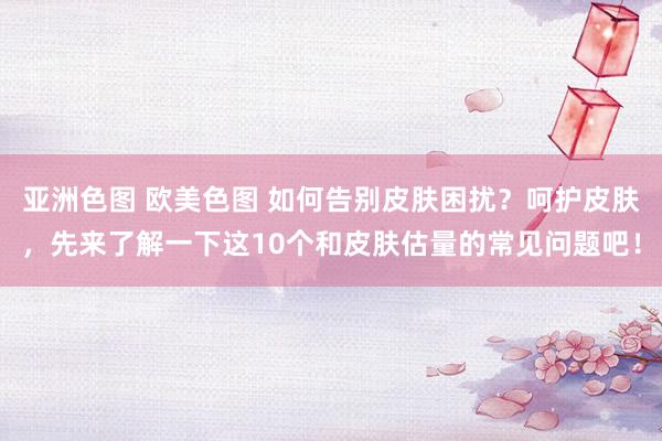 亚洲色图 欧美色图 如何告别皮肤困扰？呵护皮肤，先来了解一下这10个和皮肤估量的常见问题吧！