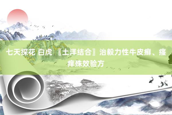 七天探花 白虎 〖土洋结合〗治毅力性牛皮癣、瘙痒殊效验方