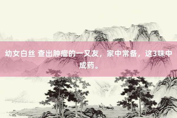 幼女白丝 查出肿瘤的一又友，家中常备，这3味中成药。