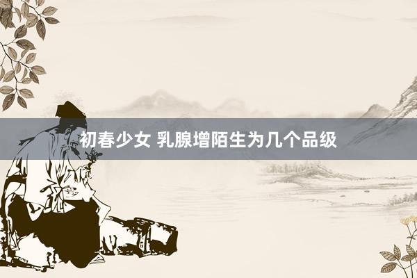 初春少女 乳腺增陌生为几个品级