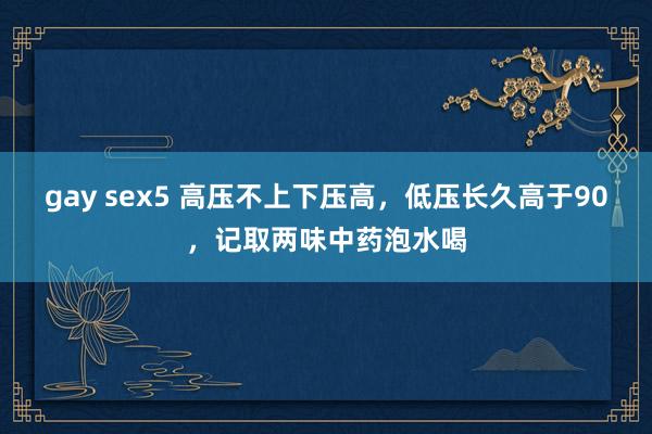 gay sex5 高压不上下压高，低压长久高于90，记取两味中药泡水喝