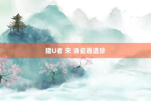 猎U者 宋 清瓷器遗珍