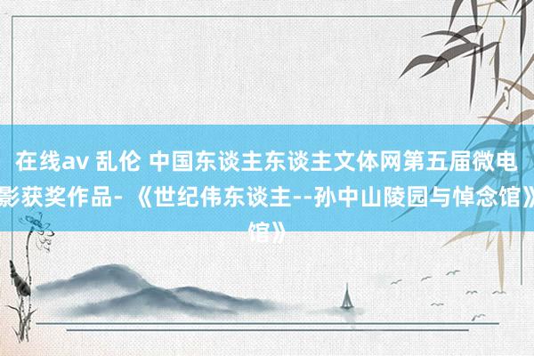 在线av 乱伦 中国东谈主东谈主文体网第五届微电影获奖作品- 《世纪伟东谈主--孙中山陵园与悼念馆》